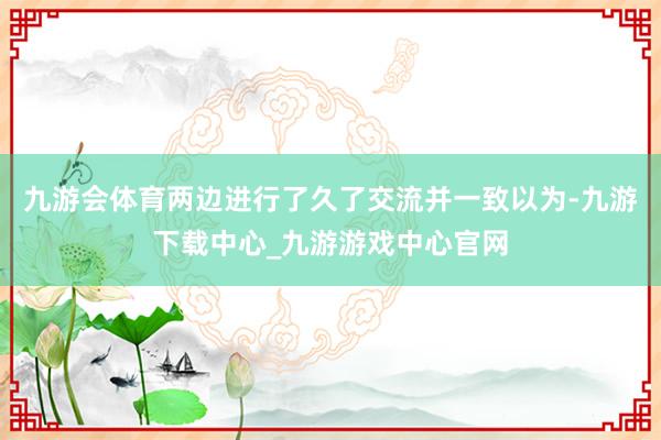 九游會體育兩邊進(jìn)行了久了交流并一致以為-九游下載中心_九游游戲中心官網(wǎng)