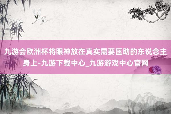 九游會歐洲杯將眼神放在真實需要匡助的東說念主身上-九游下載中心_九游游戲中心官網