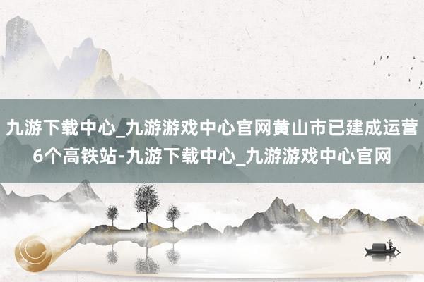 九游下載中心_九游游戲中心官網黃山市已建成運營6個高鐵站-九游下載中心_九游游戲中心官網