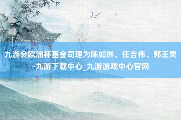 九游會歐洲杯基金司理為陳如琳、任吉偉、郭王炅-九游下載中心_九游游戲中心官網(wǎng)