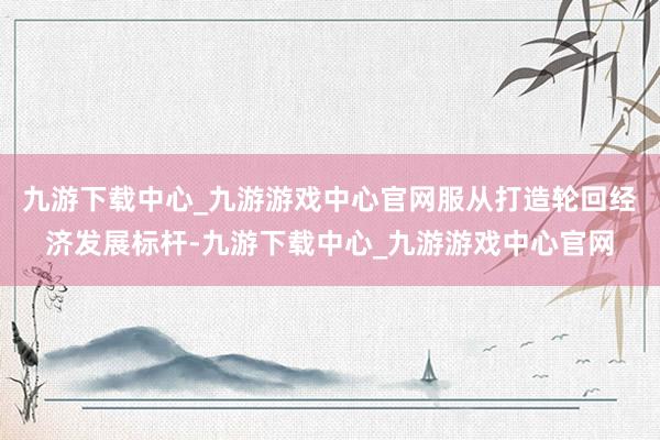 九游下載中心_九游游戲中心官網服從打造輪回經濟發展標桿-九游下載中心_九游游戲中心官網