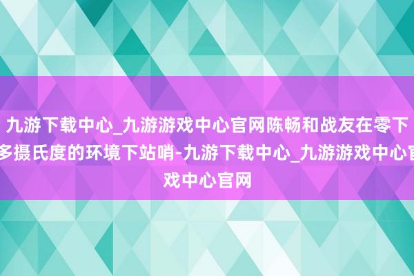 九游下載中心_九游游戲中心官網陳暢和戰友在零下20多攝氏度的環境下站哨-九游下載中心_九游游戲中心官網