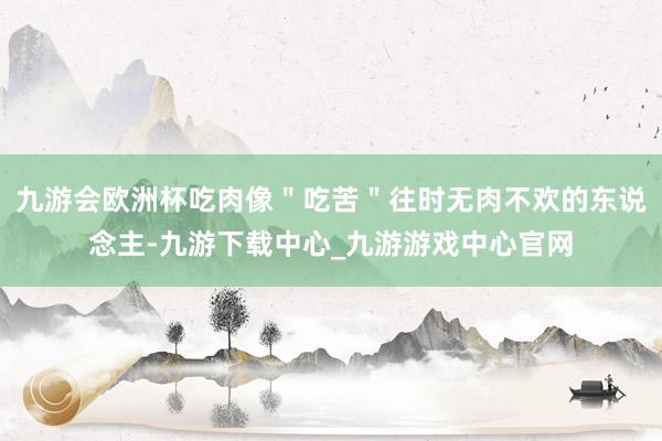 九游會歐洲杯吃肉像＂吃苦＂往時無肉不歡的東說念主-九游下載中心_九游游戲中心官網
