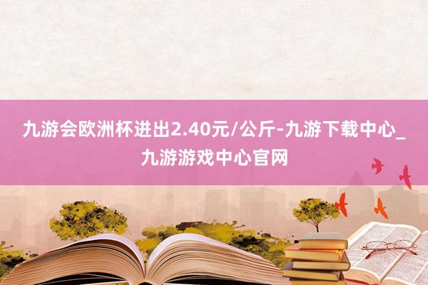 九游會歐洲杯進出2.40元/公斤-九游下載中心_九游游戲中心官網
