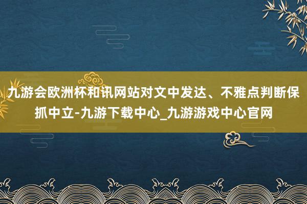 九游會歐洲杯和訊網站對文中發達、不雅點判斷保抓中立-九游下載中心_九游游戲中心官網