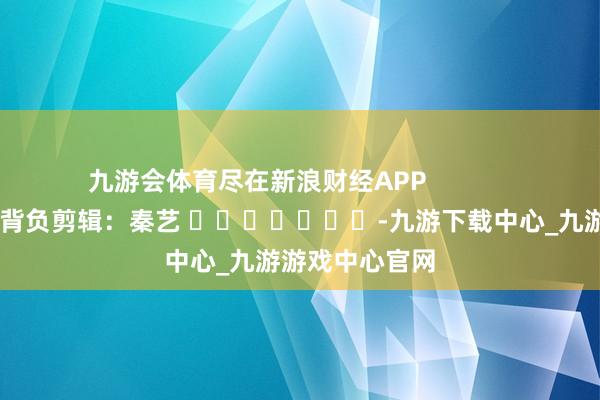 九游會體育盡在新浪財經(jīng)APP            						背負剪輯：秦藝 							-九游下載中心_九游游戲中心官網(wǎng)