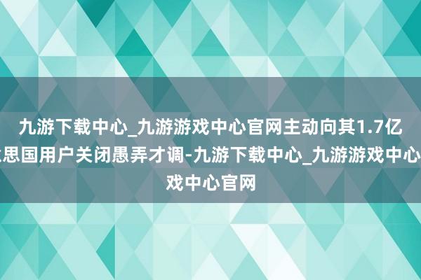 九游下載中心_九游游戲中心官網主動向其1.7億好意思國用戶關閉愚弄才調-九游下載中心_九游游戲中心官網