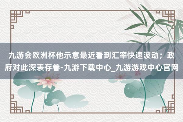 九游會歐洲杯　　他示意最近看到匯率快速波動；政府對此深表存眷-九游下載中心_九游游戲中心官網