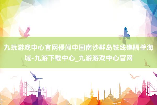九玩游戲中心官網侵闖中國南沙群島鐵線礁隔壁海域-九游下載中心_九游游戲中心官網