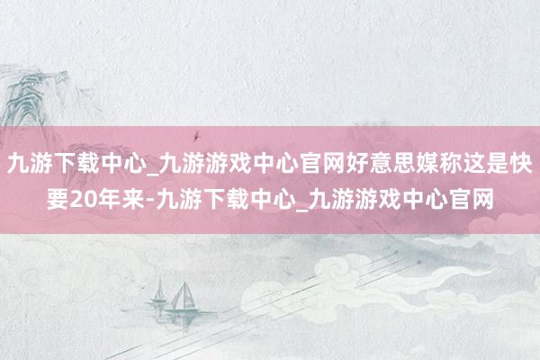 九游下載中心_九游游戲中心官網(wǎng)好意思媒稱這是快要20年來-九游下載中心_九游游戲中心官網(wǎng)