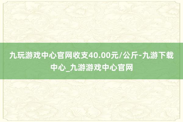 九玩游戲中心官網(wǎng)收支40.00元/公斤-九游下載中心_九游游戲中心官網(wǎng)