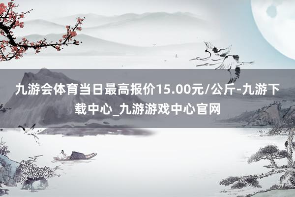 九游會體育當日最高報價15.00元/公斤-九游下載中心_九游游戲中心官網