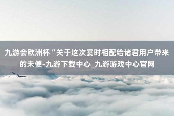 九游會歐洲杯“關于這次霎時相配給諸君用戶帶來的未便-九游下載中心_九游游戲中心官網