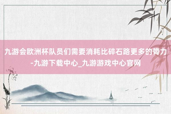 九游會歐洲杯隊員們需要消耗比碎石路更多的膂力-九游下載中心_九游游戲中心官網