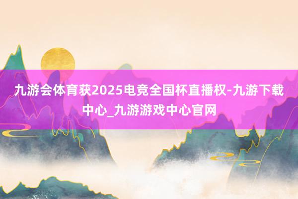 九游會體育獲2025電競全國杯直播權-九游下載中心_九游游戲中心官網