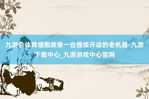 九游會體育細胞就像一臺捏續(xù)開動的老機器-九游下載中心_九游游戲中心官網(wǎng)