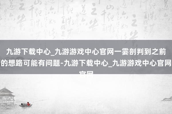 九游下載中心_九游游戲中心官網一霎剖判到之前的想路可能有問題-九游下載中心_九游游戲中心官網