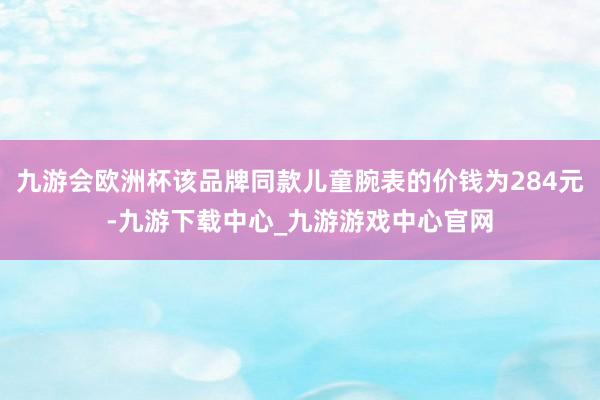 九游會歐洲杯該品牌同款兒童腕表的價錢為284元-九游下載中心_九游游戲中心官網