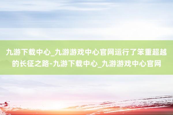 九游下載中心_九游游戲中心官網運行了笨重超越的長征之路-九游下載中心_九游游戲中心官網