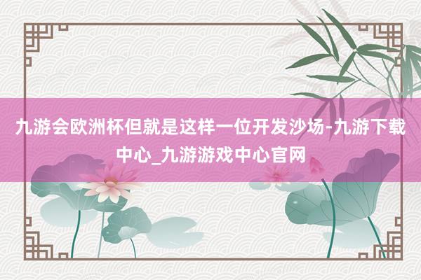 九游會歐洲杯但就是這樣一位開發沙場-九游下載中心_九游游戲中心官網