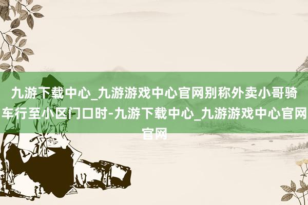 九游下載中心_九游游戲中心官網(wǎng)別稱外賣小哥騎車行至小區(qū)門口時-九游下載中心_九游游戲中心官網(wǎng)
