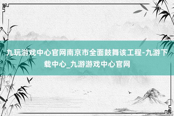 九玩游戲中心官網(wǎng)南京市全面鼓舞該工程-九游下載中心_九游游戲中心官網(wǎng)
