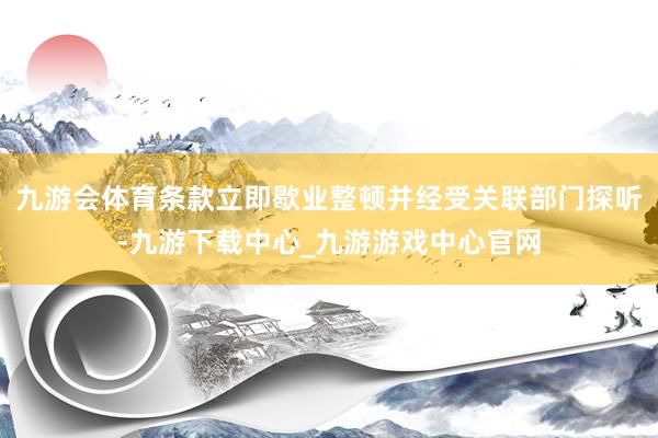 九游會(huì)體育條款立即歇業(yè)整頓并經(jīng)受關(guān)聯(lián)部門(mén)探聽(tīng)-九游下載中心_九游游戲中心官網(wǎng)