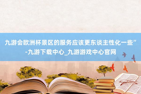 九游會歐洲杯景區的服務應該更東談主性化一些”-九游下載中心_九游游戲中心官網