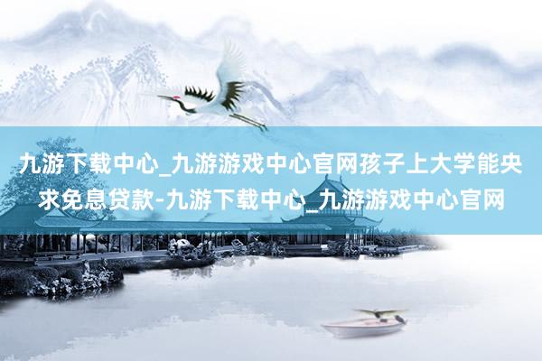 九游下載中心_九游游戲中心官網孩子上大學能央求免息貸款-九游下載中心_九游游戲中心官網
