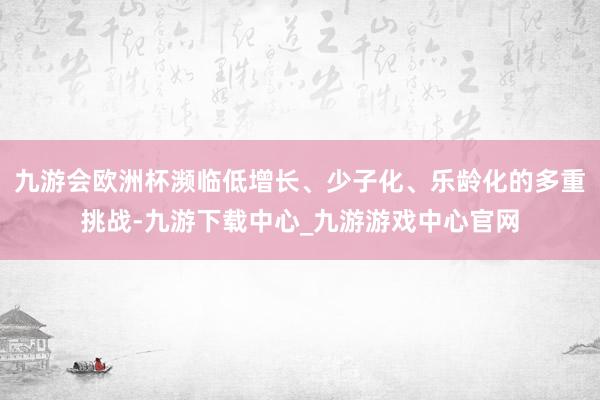 九游會歐洲杯瀕臨低增長、少子化、樂齡化的多重挑戰-九游下載中心_九游游戲中心官網
