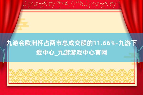 九游會歐洲杯占兩市總成交額的11.66%-九游下載中心_九游游戲中心官網