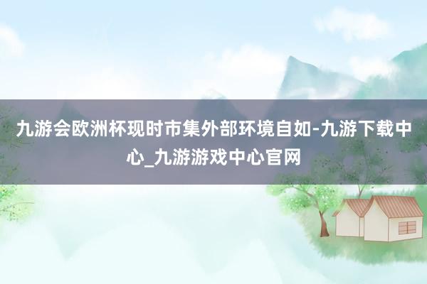 九游會歐洲杯現時市集外部環境自如-九游下載中心_九游游戲中心官網