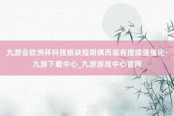 九游會歐洲杯科技板塊短期偶而能有捏續強催化-九游下載中心_九游游戲中心官網