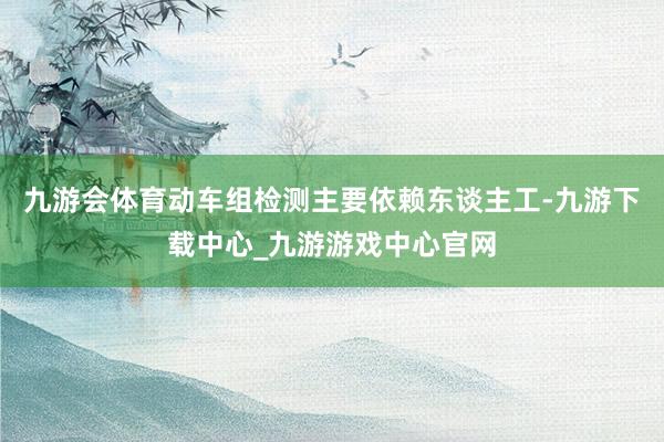 九游會(huì)體育動(dòng)車組檢測(cè)主要依賴東談主工-九游下載中心_九游游戲中心官網(wǎng)