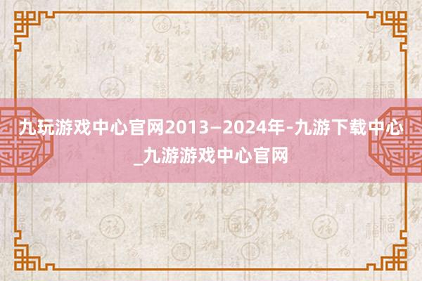 九玩游戲中心官網2013—2024年-九游下載中心_九游游戲中心官網