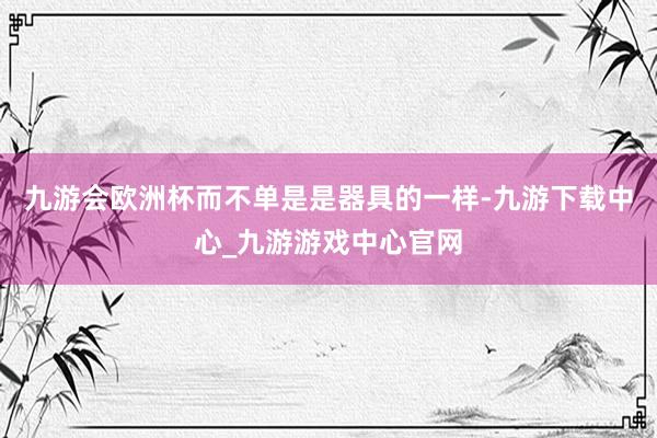 九游會歐洲杯而不單是是器具的一樣-九游下載中心_九游游戲中心官網