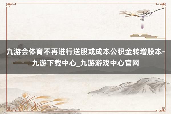 九游會體育不再進行送股或成本公積金轉(zhuǎn)增股本-九游下載中心_九游游戲中心官網(wǎng)