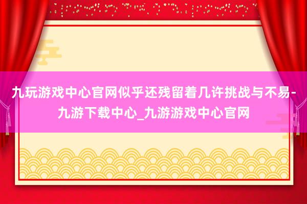 九玩游戲中心官網似乎還殘留著幾許挑戰與不易-九游下載中心_九游游戲中心官網