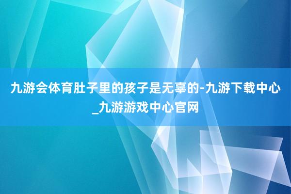 九游會體育肚子里的孩子是無辜的-九游下載中心_九游游戲中心官網