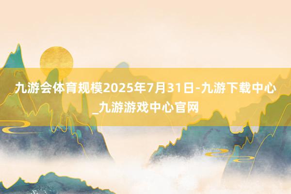 九游會體育規模2025年7月31日-九游下載中心_九游游戲中心官網
