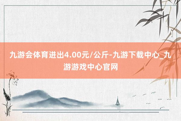 九游會(huì)體育進(jìn)出4.00元/公斤-九游下載中心_九游游戲中心官網(wǎng)