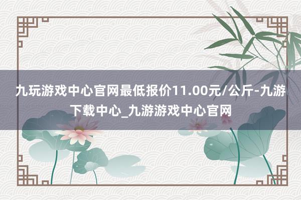 九玩游戲中心官網(wǎng)最低報(bào)價(jià)11.00元/公斤-九游下載中心_九游游戲中心官網(wǎng)