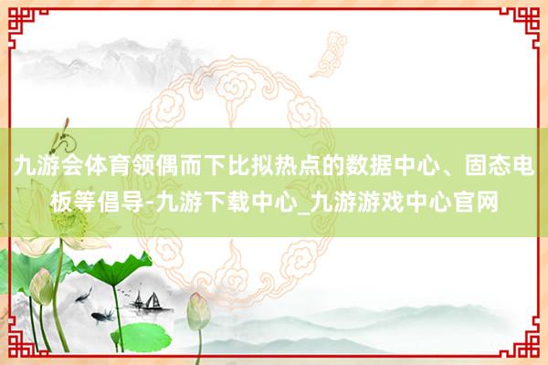 九游會(huì)體育領(lǐng)偶而下比擬熱點(diǎn)的數(shù)據(jù)中心、固態(tài)電板等倡導(dǎo)-九游下載中心_九游游戲中心官網(wǎng)