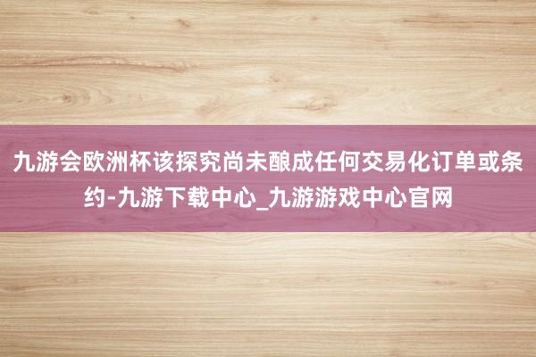 九游會歐洲杯該探究尚未釀成任何交易化訂單或條約-九游下載中心_九游游戲中心官網(wǎng)