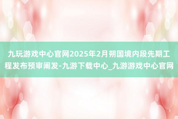 九玩游戲中心官網(wǎng)2025年2月朔國境內(nèi)段先期工程發(fā)布預(yù)審闡發(fā)-九游下載中心_九游游戲中心官網(wǎng)