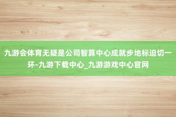 九游會體育無疑是公司智算中心成就步地標(biāo)迫切一環(huán)-九游下載中心_九游游戲中心官網(wǎng)