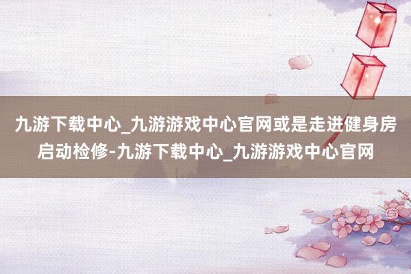 九游下載中心_九游游戲中心官網或是走進健身房啟動檢修-九游下載中心_九游游戲中心官網