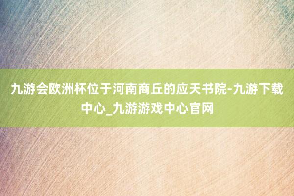九游會歐洲杯位于河南商丘的應天書院-九游下載中心_九游游戲中心官網