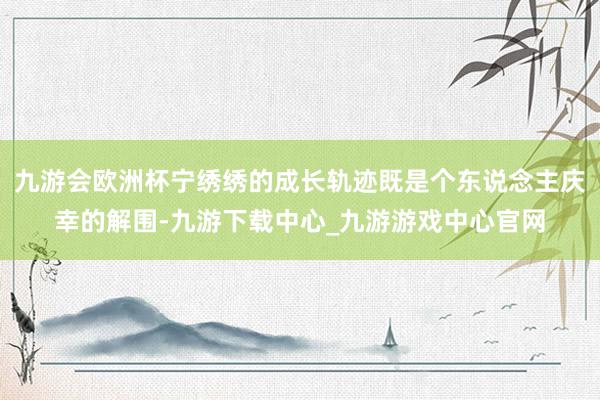 九游會歐洲杯寧繡繡的成長軌跡既是個東說念主慶幸的解圍-九游下載中心_九游游戲中心官網