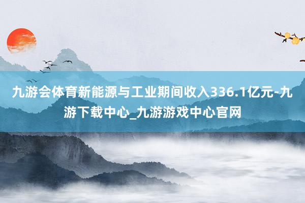 九游會(huì)體育新能源與工業(yè)期間收入336.1億元-九游下載中心_九游游戲中心官網(wǎng)